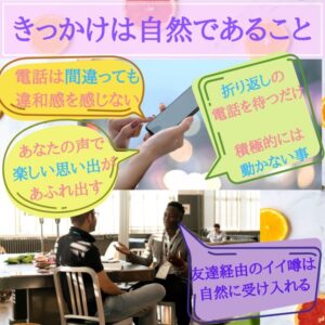 きっかけは自然であること　電話は間違っても違和感がない　あなたの声で楽しい思い出があふれ出す　友達経由の噂話　自然に受け入れられる