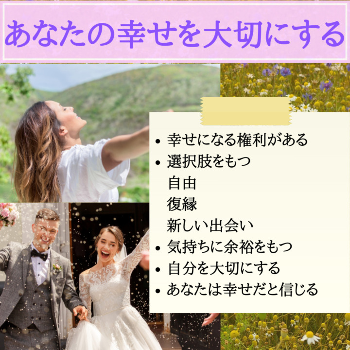 あなたの幸せを大切にする　幸せになる権利がある　選択肢をもつ　自由　復縁　新しい出会い　気持ちに余裕を持つ　自分を大切にする　あなたは幸せだと信じる