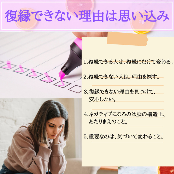 復縁できない理由　思い込み　復縁できる人は、復縁に向けて変わる　復縁できない人は、理由をさがす。　復縁できない理由を見つけて、安心したい。　ネガティブになるのは、脳の構造上あたりまえ。　重要なのは、気づいて変わること。