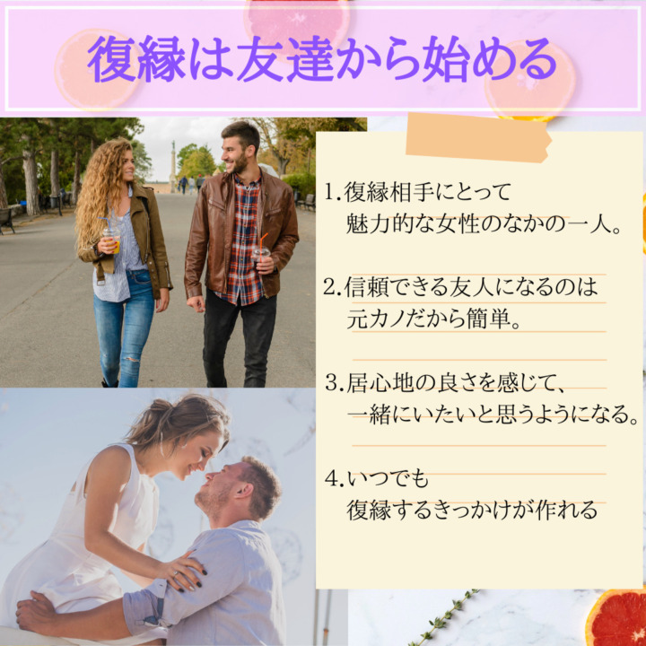 復縁は友達から始める　復縁相手にとって　魅力的な女性のなかのひとり　信頼できる友人になるのは、元カノだから簡単　以後五地の良さを感じて、一緒にいたいと思うようになる。　いつでも復縁するきっかけが作れる