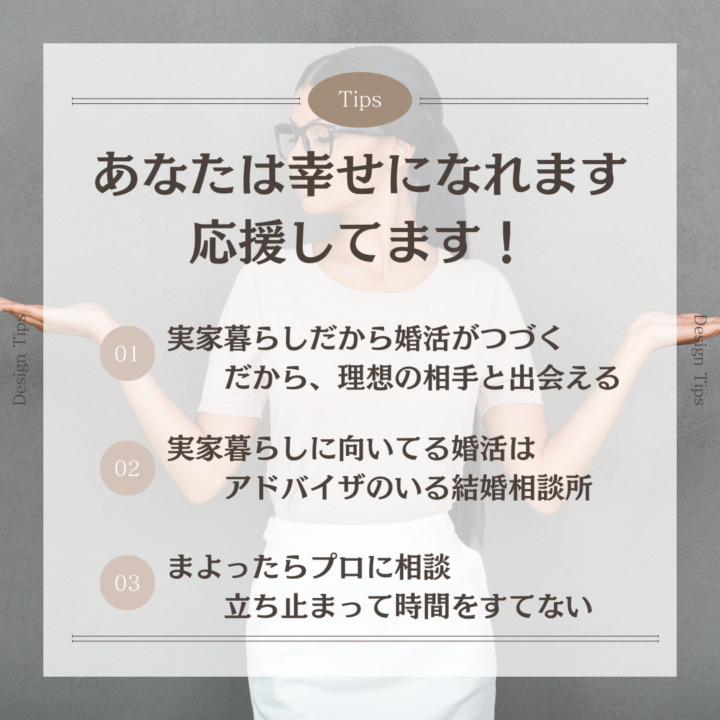 あなたは幸せになれます 応援してます！ 実家暮らしだから婚活がつづく だから、理想の相手と出会える 実家暮らしに向いてる婚活はアドバイザのいる結婚相談所 まよったらプロに相談 立ち止まって時間をすてない