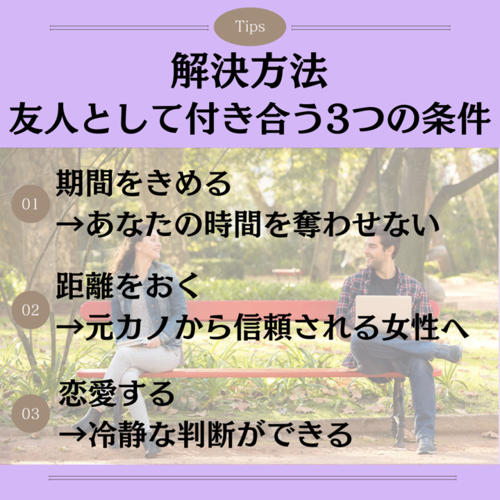 解決方法｜友人として付き合う3つの条件 期間をきめる →あなたの時間を奪わせない 距離をおく →元カノから信頼される女性へ 恋愛する →冷静な判断ができる