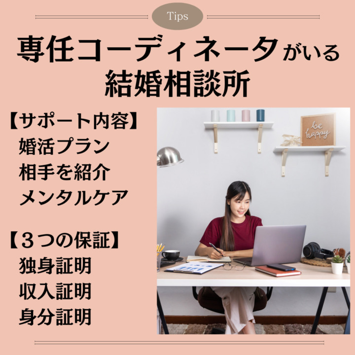 専任コーディネータ　　 結婚相談所 【サポート内容】 　婚活プラン 　相手を紹介 　メンタルケア 【３つの保証】 　独身証明 　収入証明 　身分証明