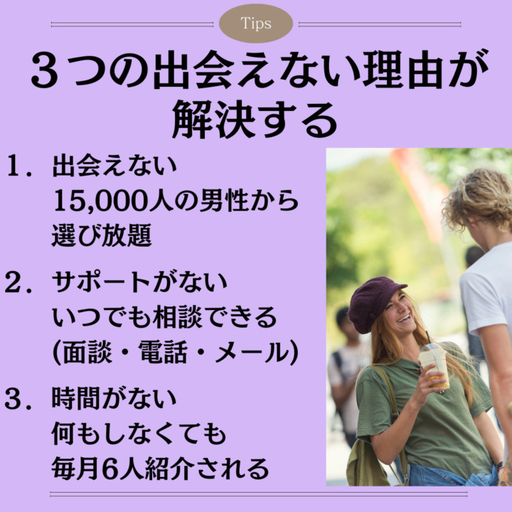 ３つの出会えない理由が 解決する １．出会えない 　　15,000人の男性から 　　選び放題 ２．サポートがない 　　いつでも相談できる 　　(面談・電話・メール) ３．時間がない 　　何もしなくても 　　毎月6人紹介される