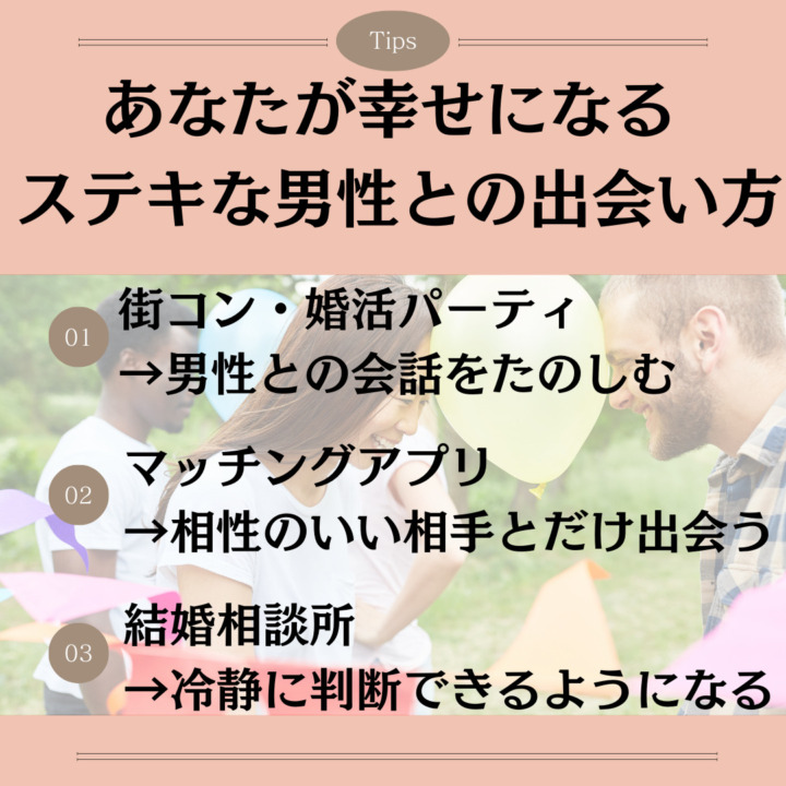 あなたが幸せになるステキな男性との出会い方 街コン・婚活パーティ →男性との会話をたのしむ マッチングアプリ →相性のいい相手とだけ出会う 結婚相談所 →冷静に判断できるようになる