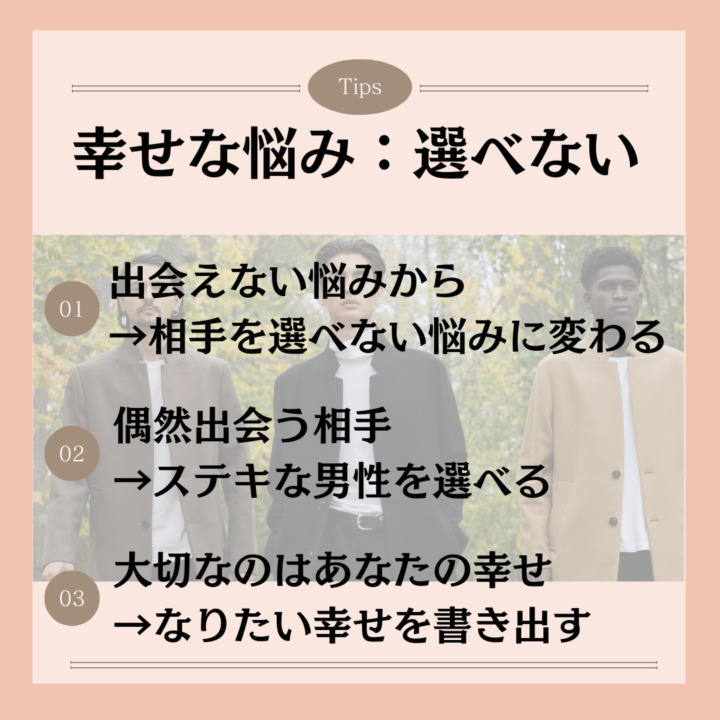 幸せな悩み｜出会えないから選べないへ 出会えない悩みから →相手を選べない悩みに変わる 偶然出会う相手 →ステキな男性を選べる 大切なのはあなたの幸せ →なりたい幸せを書き出す