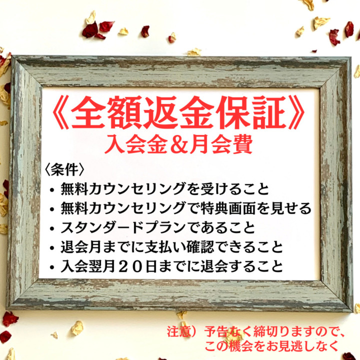 《全額返金保証》 入会金＆月会費 〈条件〉 無料カウンセリングを受けること 無料カウンセリングで特典画面を見せる スタンダードプランであること 退会月までに支払い確認できること 入会翌月２０日までに退会すること 注意）予告なく締切りますので、 　　この機会をお見逃しなく