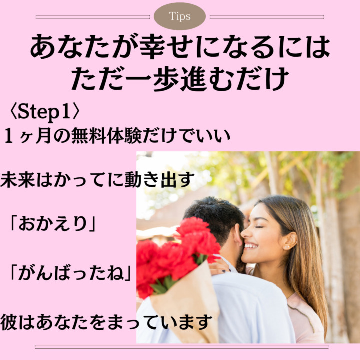 あなたが幸せになるには ただ一歩進むだけ 〈Step1〉 １ヶ月の無料体験だけでいい 未来はかってに動き出す 「おかえり」 「がんばったね」 彼はあなたをまっています