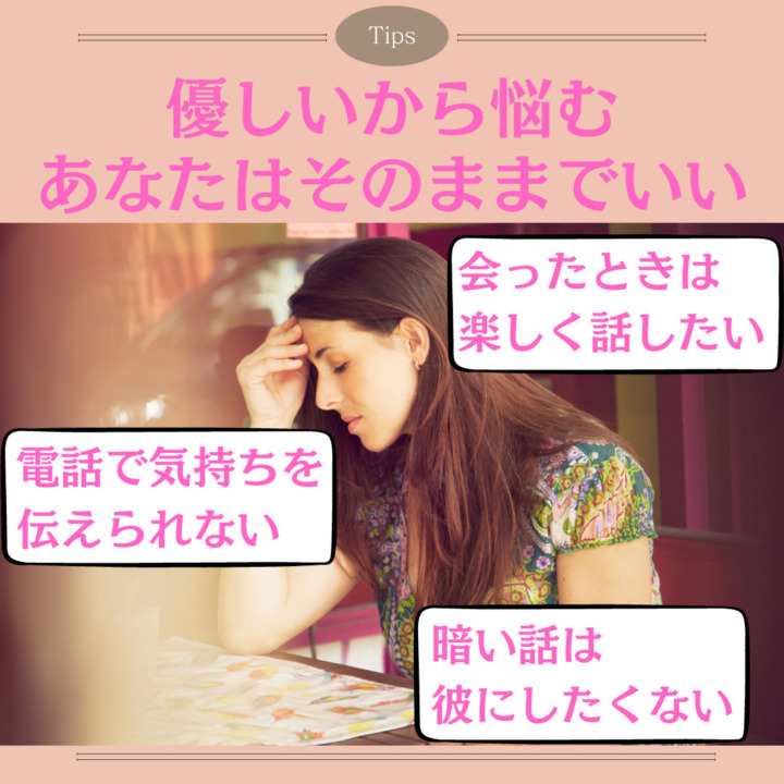 優しいから悩む あなたはそのままでいい 会ったときは 楽しく話したい 電話で気持ちを 伝えられない 暗い話は 彼にしたくない